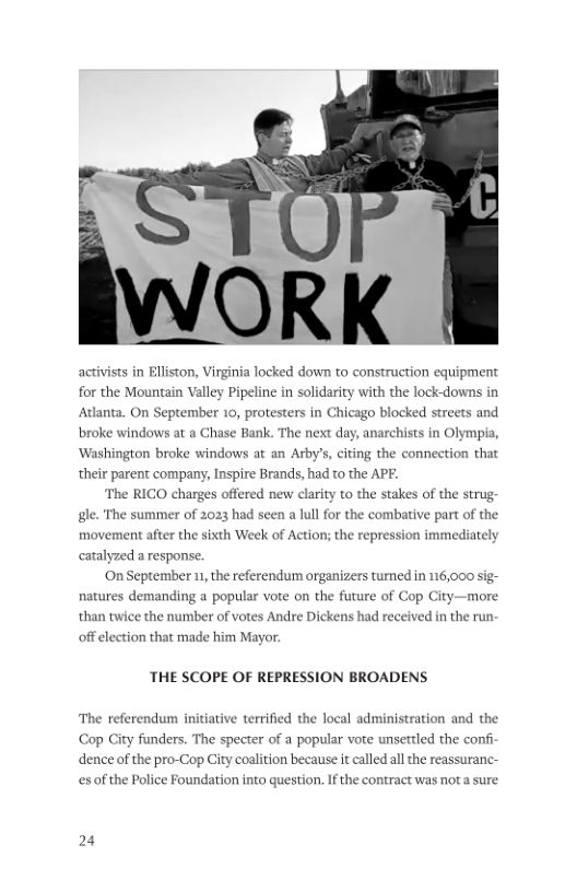 ORK activists in Elliston, Virginia locked down to construction equipment for the Mountain Valley Pipeline in solidarity with the lock-downs in Adlanta. On September 10, protesters in Chicago blocked streets and broke windows at a Chase Bank. The next day, anarchists in Olympia, ‘Washington broke windows at an Arby’s, citing the connection that their parent company, Inspire Brands, had to the APF. The RICO charges offered new clarity to the stakes of the strug gl. The summer of 2023 had seen a lul for the combative part of the movement after the sixth Week of Action; the repression immediately catalyzed a response. On September 1, the referendum organizers turned in 116,000 sig- natures demanding a popular vote on the future of C than twice the number of votes Andre Dickens had received in the run p City—more off election that made him Mayor. THE SCOPE OF REPRESSION BROADENS. The referendum initiative terrified the local administration and the Cop City funders. The specter of a popular vote unsertled the confi dence of the pro-Cop City coalition because it called allthe reassuranc- esof the Police Foundation into question. If the contract was not a sure 24